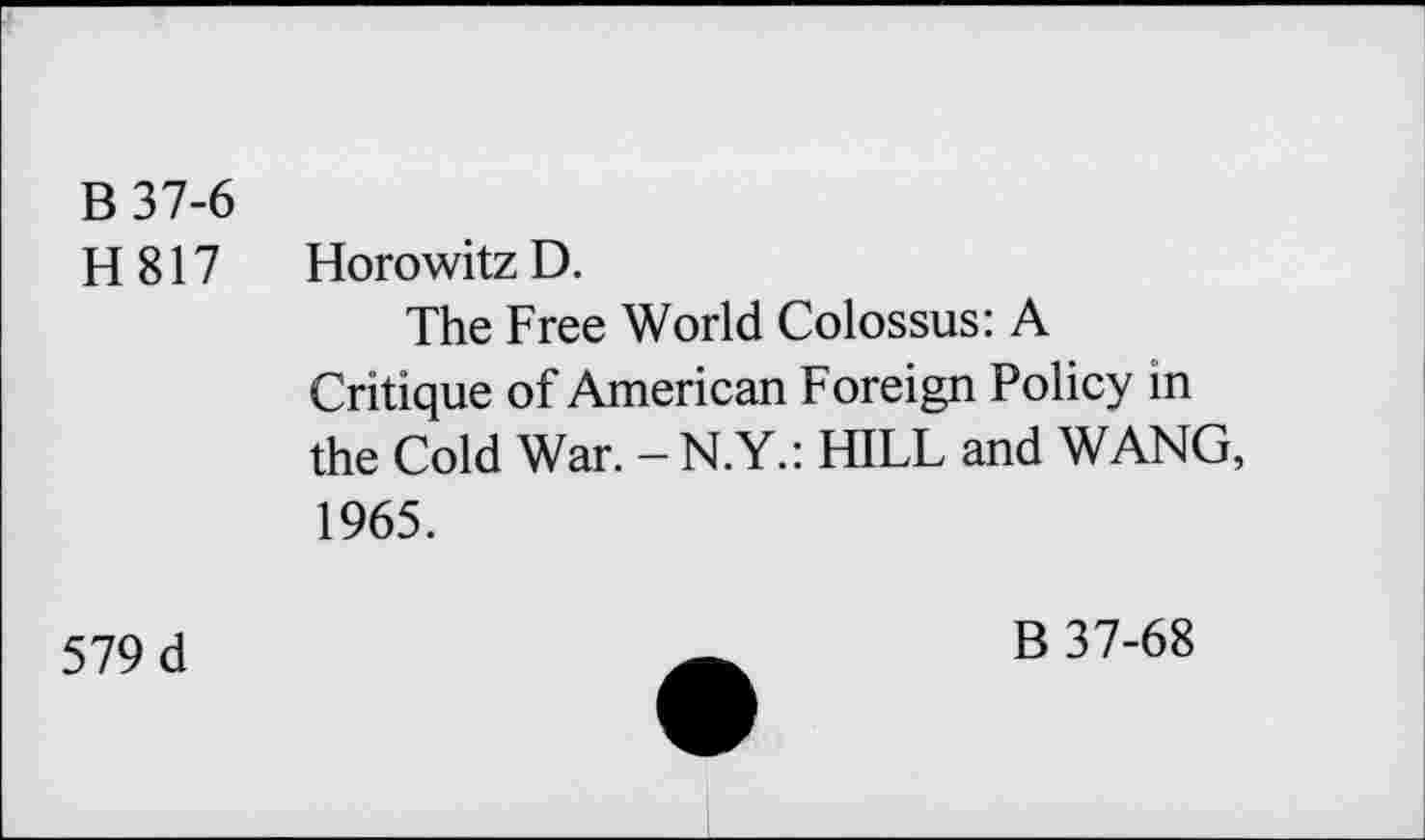 ﻿B37-6
H817 Horowitz D.
The Free World Colossus: A Critique of American Foreign Policy in the Cold War. - N.Y.: HILL and WANG, 1965.
579 d
B 37-68